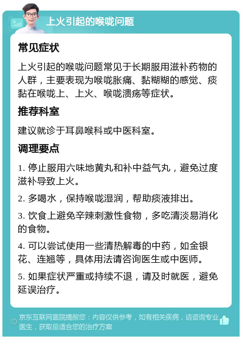 上火引起的喉咙问题 常见症状 上火引起的喉咙问题常见于长期服用滋补药物的人群，主要表现为喉咙胀痛、黏糊糊的感觉、痰黏在喉咙上、上火、喉咙溃疡等症状。 推荐科室 建议就诊于耳鼻喉科或中医科室。 调理要点 1. 停止服用六味地黄丸和补中益气丸，避免过度滋补导致上火。 2. 多喝水，保持喉咙湿润，帮助痰液排出。 3. 饮食上避免辛辣刺激性食物，多吃清淡易消化的食物。 4. 可以尝试使用一些清热解毒的中药，如金银花、连翘等，具体用法请咨询医生或中医师。 5. 如果症状严重或持续不退，请及时就医，避免延误治疗。