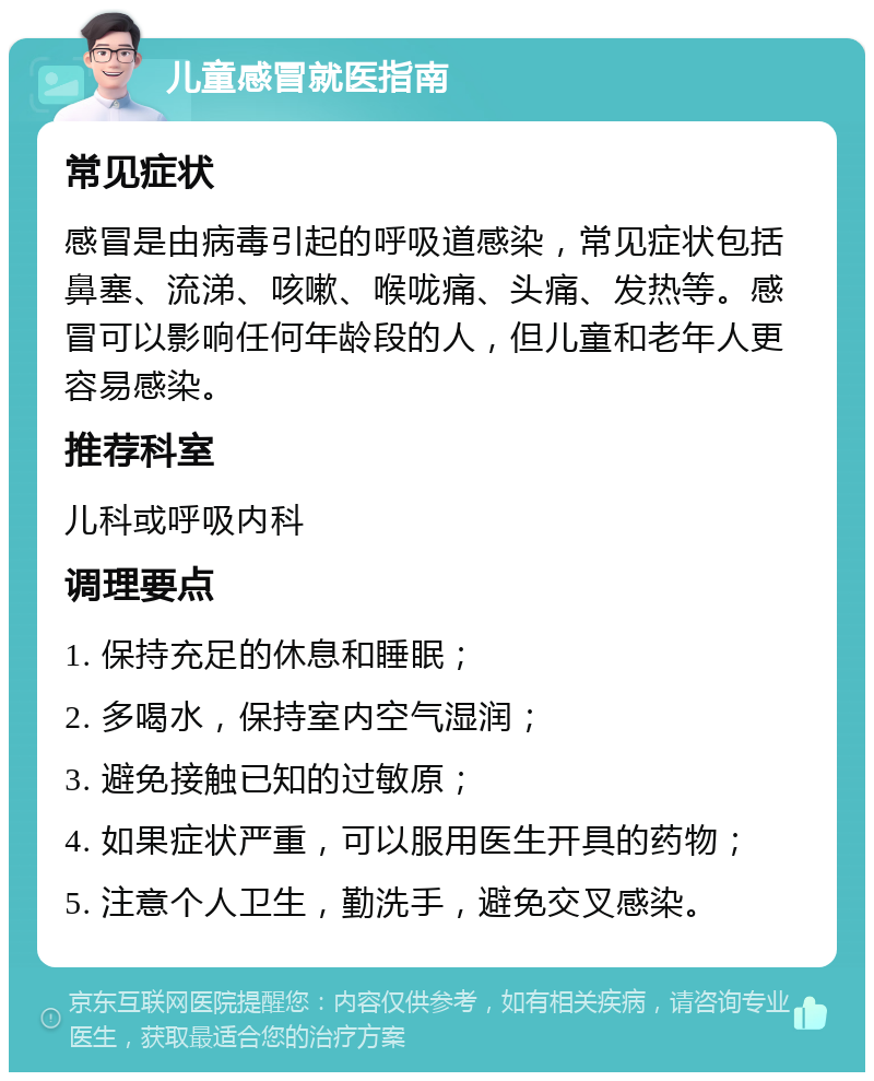 儿童感冒就医指南 常见症状 感冒是由病毒引起的呼吸道感染，常见症状包括鼻塞、流涕、咳嗽、喉咙痛、头痛、发热等。感冒可以影响任何年龄段的人，但儿童和老年人更容易感染。 推荐科室 儿科或呼吸内科 调理要点 1. 保持充足的休息和睡眠； 2. 多喝水，保持室内空气湿润； 3. 避免接触已知的过敏原； 4. 如果症状严重，可以服用医生开具的药物； 5. 注意个人卫生，勤洗手，避免交叉感染。