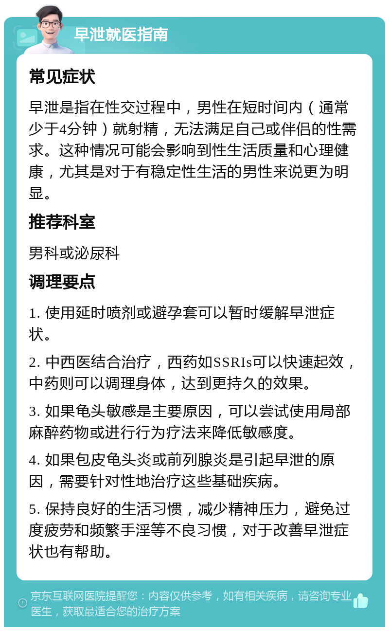 早泄就医指南 常见症状 早泄是指在性交过程中，男性在短时间内（通常少于4分钟）就射精，无法满足自己或伴侣的性需求。这种情况可能会影响到性生活质量和心理健康，尤其是对于有稳定性生活的男性来说更为明显。 推荐科室 男科或泌尿科 调理要点 1. 使用延时喷剂或避孕套可以暂时缓解早泄症状。 2. 中西医结合治疗，西药如SSRIs可以快速起效，中药则可以调理身体，达到更持久的效果。 3. 如果龟头敏感是主要原因，可以尝试使用局部麻醉药物或进行行为疗法来降低敏感度。 4. 如果包皮龟头炎或前列腺炎是引起早泄的原因，需要针对性地治疗这些基础疾病。 5. 保持良好的生活习惯，减少精神压力，避免过度疲劳和频繁手淫等不良习惯，对于改善早泄症状也有帮助。