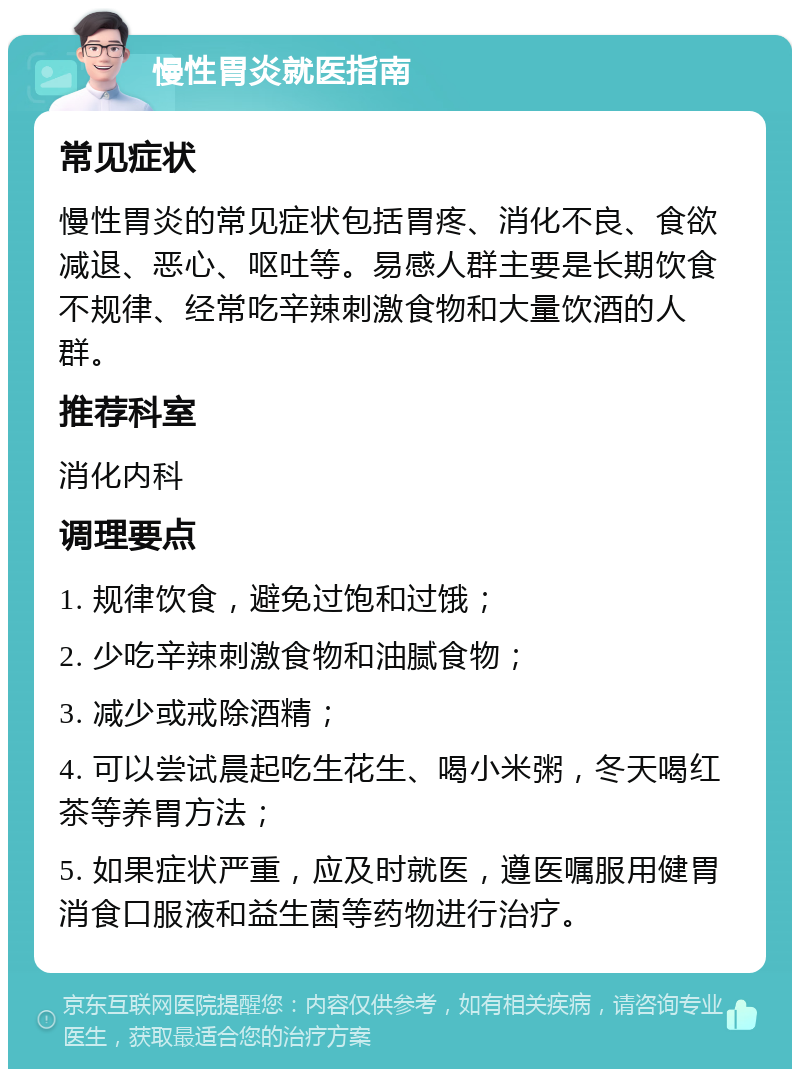 慢性胃炎就医指南 常见症状 慢性胃炎的常见症状包括胃疼、消化不良、食欲减退、恶心、呕吐等。易感人群主要是长期饮食不规律、经常吃辛辣刺激食物和大量饮酒的人群。 推荐科室 消化内科 调理要点 1. 规律饮食，避免过饱和过饿； 2. 少吃辛辣刺激食物和油腻食物； 3. 减少或戒除酒精； 4. 可以尝试晨起吃生花生、喝小米粥，冬天喝红茶等养胃方法； 5. 如果症状严重，应及时就医，遵医嘱服用健胃消食口服液和益生菌等药物进行治疗。