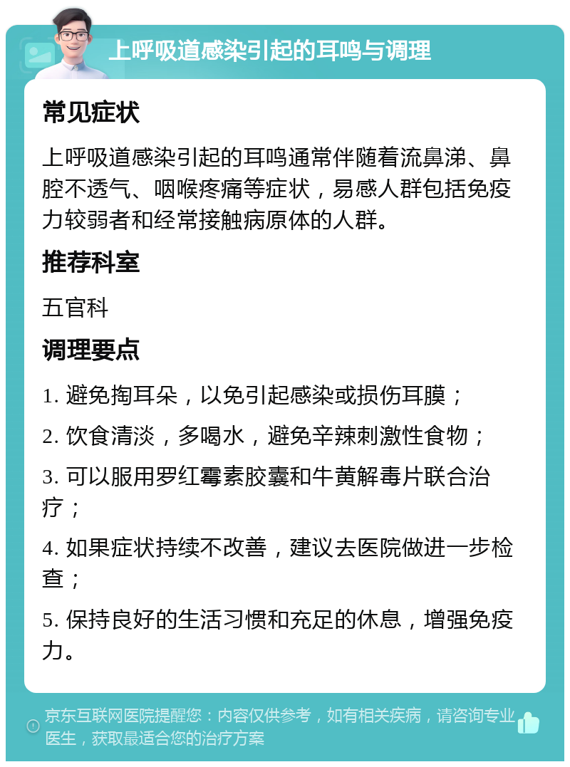 上呼吸道感染引起的耳鸣与调理 常见症状 上呼吸道感染引起的耳鸣通常伴随着流鼻涕、鼻腔不透气、咽喉疼痛等症状，易感人群包括免疫力较弱者和经常接触病原体的人群。 推荐科室 五官科 调理要点 1. 避免掏耳朵，以免引起感染或损伤耳膜； 2. 饮食清淡，多喝水，避免辛辣刺激性食物； 3. 可以服用罗红霉素胶囊和牛黄解毒片联合治疗； 4. 如果症状持续不改善，建议去医院做进一步检查； 5. 保持良好的生活习惯和充足的休息，增强免疫力。