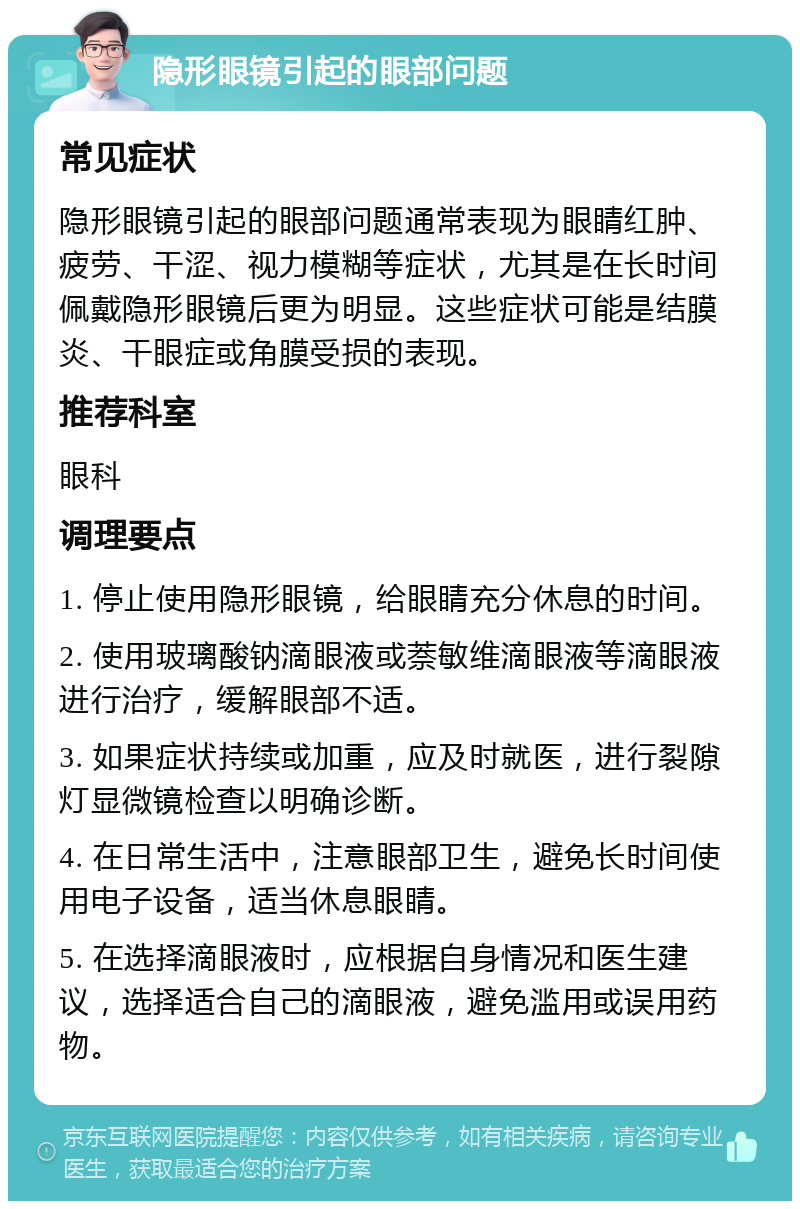 隐形眼镜引起的眼部问题 常见症状 隐形眼镜引起的眼部问题通常表现为眼睛红肿、疲劳、干涩、视力模糊等症状，尤其是在长时间佩戴隐形眼镜后更为明显。这些症状可能是结膜炎、干眼症或角膜受损的表现。 推荐科室 眼科 调理要点 1. 停止使用隐形眼镜，给眼睛充分休息的时间。 2. 使用玻璃酸钠滴眼液或萘敏维滴眼液等滴眼液进行治疗，缓解眼部不适。 3. 如果症状持续或加重，应及时就医，进行裂隙灯显微镜检查以明确诊断。 4. 在日常生活中，注意眼部卫生，避免长时间使用电子设备，适当休息眼睛。 5. 在选择滴眼液时，应根据自身情况和医生建议，选择适合自己的滴眼液，避免滥用或误用药物。