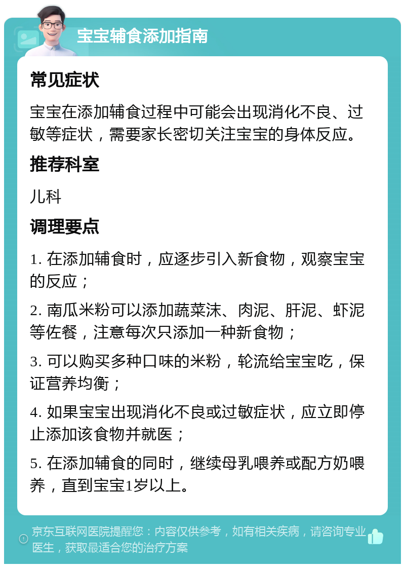 宝宝辅食添加指南 常见症状 宝宝在添加辅食过程中可能会出现消化不良、过敏等症状，需要家长密切关注宝宝的身体反应。 推荐科室 儿科 调理要点 1. 在添加辅食时，应逐步引入新食物，观察宝宝的反应； 2. 南瓜米粉可以添加蔬菜沫、肉泥、肝泥、虾泥等佐餐，注意每次只添加一种新食物； 3. 可以购买多种口味的米粉，轮流给宝宝吃，保证营养均衡； 4. 如果宝宝出现消化不良或过敏症状，应立即停止添加该食物并就医； 5. 在添加辅食的同时，继续母乳喂养或配方奶喂养，直到宝宝1岁以上。