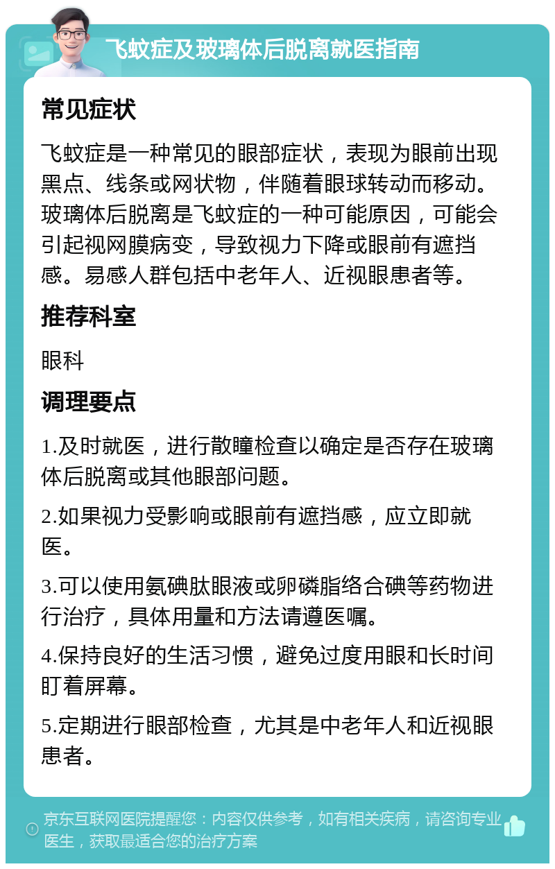 飞蚊症及玻璃体后脱离就医指南 常见症状 飞蚊症是一种常见的眼部症状，表现为眼前出现黑点、线条或网状物，伴随着眼球转动而移动。玻璃体后脱离是飞蚊症的一种可能原因，可能会引起视网膜病变，导致视力下降或眼前有遮挡感。易感人群包括中老年人、近视眼患者等。 推荐科室 眼科 调理要点 1.及时就医，进行散瞳检查以确定是否存在玻璃体后脱离或其他眼部问题。 2.如果视力受影响或眼前有遮挡感，应立即就医。 3.可以使用氨碘肽眼液或卵磷脂络合碘等药物进行治疗，具体用量和方法请遵医嘱。 4.保持良好的生活习惯，避免过度用眼和长时间盯着屏幕。 5.定期进行眼部检查，尤其是中老年人和近视眼患者。