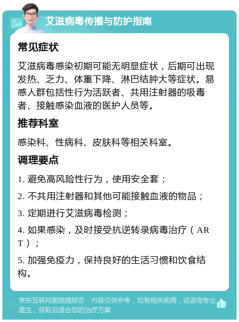 艾滋病毒传播与防护指南 常见症状 艾滋病毒感染初期可能无明显症状，后期可出现发热、乏力、体重下降、淋巴结肿大等症状。易感人群包括性行为活跃者、共用注射器的吸毒者、接触感染血液的医护人员等。 推荐科室 感染科、性病科、皮肤科等相关科室。 调理要点 1. 避免高风险性行为，使用安全套； 2. 不共用注射器和其他可能接触血液的物品； 3. 定期进行艾滋病毒检测； 4. 如果感染，及时接受抗逆转录病毒治疗（ART）； 5. 加强免疫力，保持良好的生活习惯和饮食结构。