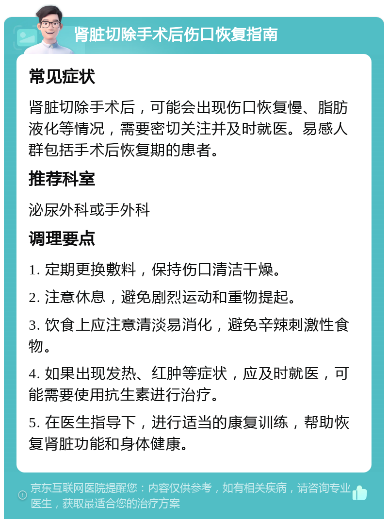 肾脏切除手术后伤口恢复指南 常见症状 肾脏切除手术后，可能会出现伤口恢复慢、脂肪液化等情况，需要密切关注并及时就医。易感人群包括手术后恢复期的患者。 推荐科室 泌尿外科或手外科 调理要点 1. 定期更换敷料，保持伤口清洁干燥。 2. 注意休息，避免剧烈运动和重物提起。 3. 饮食上应注意清淡易消化，避免辛辣刺激性食物。 4. 如果出现发热、红肿等症状，应及时就医，可能需要使用抗生素进行治疗。 5. 在医生指导下，进行适当的康复训练，帮助恢复肾脏功能和身体健康。