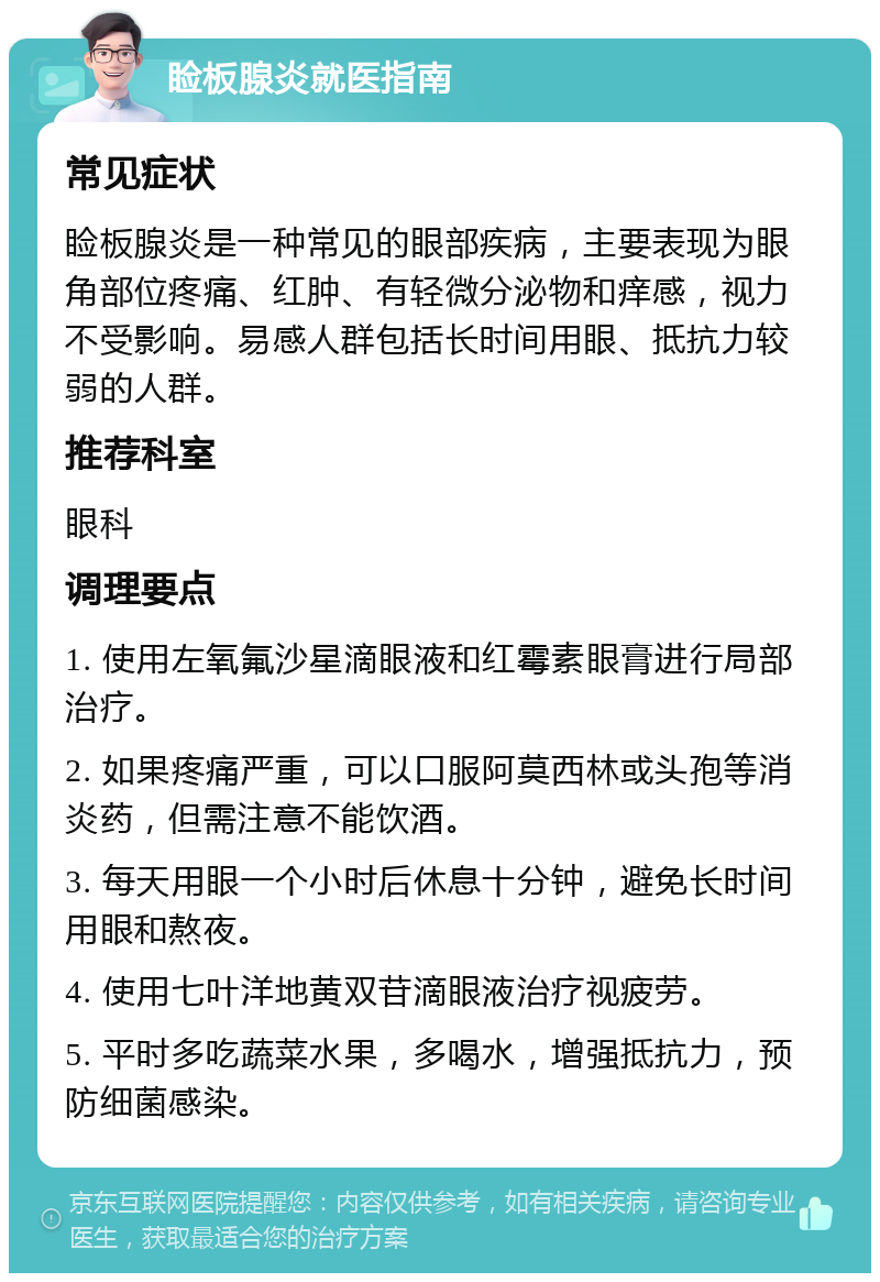 睑板腺炎就医指南 常见症状 睑板腺炎是一种常见的眼部疾病，主要表现为眼角部位疼痛、红肿、有轻微分泌物和痒感，视力不受影响。易感人群包括长时间用眼、抵抗力较弱的人群。 推荐科室 眼科 调理要点 1. 使用左氧氟沙星滴眼液和红霉素眼膏进行局部治疗。 2. 如果疼痛严重，可以口服阿莫西林或头孢等消炎药，但需注意不能饮酒。 3. 每天用眼一个小时后休息十分钟，避免长时间用眼和熬夜。 4. 使用七叶洋地黄双苷滴眼液治疗视疲劳。 5. 平时多吃蔬菜水果，多喝水，增强抵抗力，预防细菌感染。