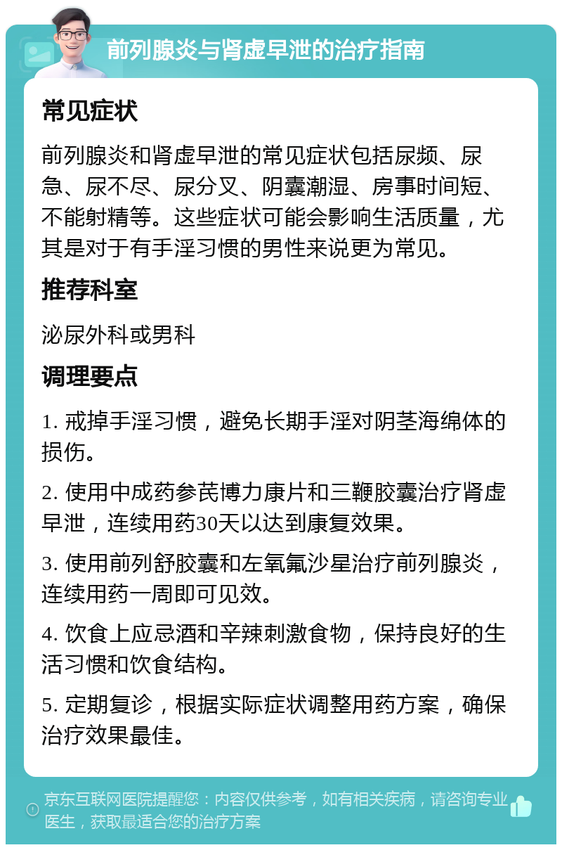 前列腺炎与肾虚早泄的治疗指南 常见症状 前列腺炎和肾虚早泄的常见症状包括尿频、尿急、尿不尽、尿分叉、阴囊潮湿、房事时间短、不能射精等。这些症状可能会影响生活质量，尤其是对于有手淫习惯的男性来说更为常见。 推荐科室 泌尿外科或男科 调理要点 1. 戒掉手淫习惯，避免长期手淫对阴茎海绵体的损伤。 2. 使用中成药参芪博力康片和三鞭胶囊治疗肾虚早泄，连续用药30天以达到康复效果。 3. 使用前列舒胶囊和左氧氟沙星治疗前列腺炎，连续用药一周即可见效。 4. 饮食上应忌酒和辛辣刺激食物，保持良好的生活习惯和饮食结构。 5. 定期复诊，根据实际症状调整用药方案，确保治疗效果最佳。