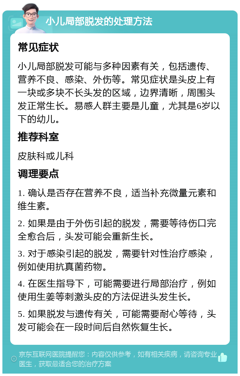 小儿局部脱发的处理方法 常见症状 小儿局部脱发可能与多种因素有关，包括遗传、营养不良、感染、外伤等。常见症状是头皮上有一块或多块不长头发的区域，边界清晰，周围头发正常生长。易感人群主要是儿童，尤其是6岁以下的幼儿。 推荐科室 皮肤科或儿科 调理要点 1. 确认是否存在营养不良，适当补充微量元素和维生素。 2. 如果是由于外伤引起的脱发，需要等待伤口完全愈合后，头发可能会重新生长。 3. 对于感染引起的脱发，需要针对性治疗感染，例如使用抗真菌药物。 4. 在医生指导下，可能需要进行局部治疗，例如使用生姜等刺激头皮的方法促进头发生长。 5. 如果脱发与遗传有关，可能需要耐心等待，头发可能会在一段时间后自然恢复生长。