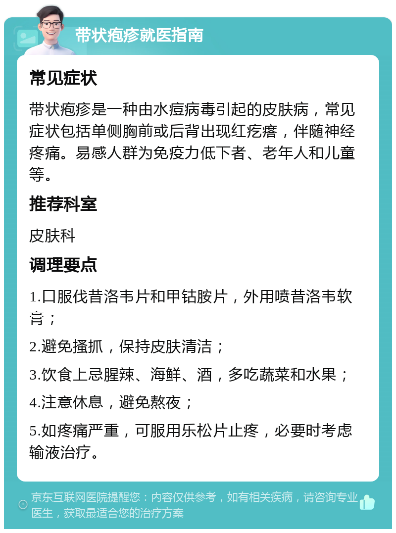 带状疱疹就医指南 常见症状 带状疱疹是一种由水痘病毒引起的皮肤病，常见症状包括单侧胸前或后背出现红疙瘩，伴随神经疼痛。易感人群为免疫力低下者、老年人和儿童等。 推荐科室 皮肤科 调理要点 1.口服伐昔洛韦片和甲钴胺片，外用喷昔洛韦软膏； 2.避免搔抓，保持皮肤清洁； 3.饮食上忌腥辣、海鲜、酒，多吃蔬菜和水果； 4.注意休息，避免熬夜； 5.如疼痛严重，可服用乐松片止疼，必要时考虑输液治疗。