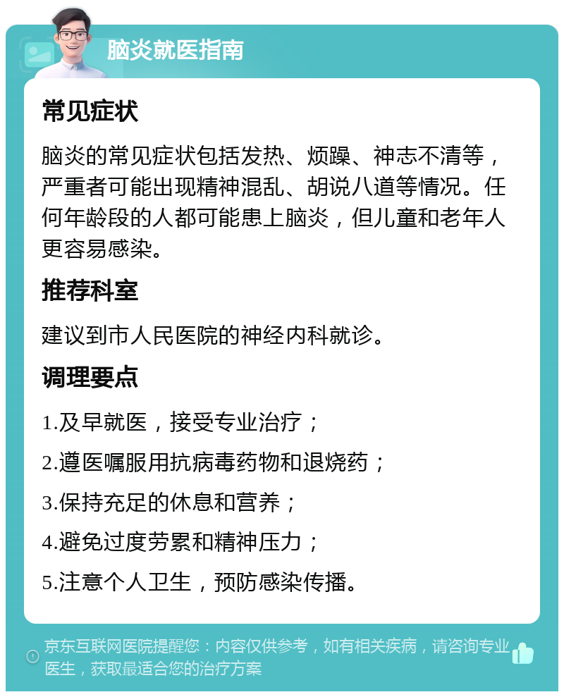 脑炎就医指南 常见症状 脑炎的常见症状包括发热、烦躁、神志不清等，严重者可能出现精神混乱、胡说八道等情况。任何年龄段的人都可能患上脑炎，但儿童和老年人更容易感染。 推荐科室 建议到市人民医院的神经内科就诊。 调理要点 1.及早就医，接受专业治疗； 2.遵医嘱服用抗病毒药物和退烧药； 3.保持充足的休息和营养； 4.避免过度劳累和精神压力； 5.注意个人卫生，预防感染传播。