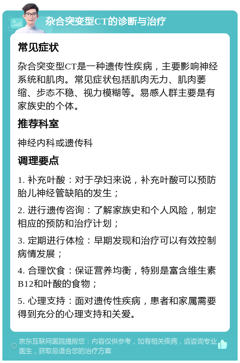 杂合突变型CT的诊断与治疗 常见症状 杂合突变型CT是一种遗传性疾病，主要影响神经系统和肌肉。常见症状包括肌肉无力、肌肉萎缩、步态不稳、视力模糊等。易感人群主要是有家族史的个体。 推荐科室 神经内科或遗传科 调理要点 1. 补充叶酸：对于孕妇来说，补充叶酸可以预防胎儿神经管缺陷的发生； 2. 进行遗传咨询：了解家族史和个人风险，制定相应的预防和治疗计划； 3. 定期进行体检：早期发现和治疗可以有效控制病情发展； 4. 合理饮食：保证营养均衡，特别是富含维生素B12和叶酸的食物； 5. 心理支持：面对遗传性疾病，患者和家属需要得到充分的心理支持和关爱。