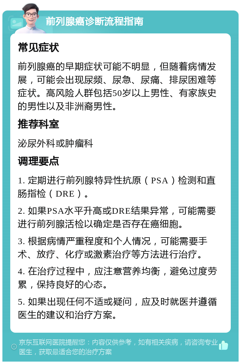 前列腺癌诊断流程指南 常见症状 前列腺癌的早期症状可能不明显，但随着病情发展，可能会出现尿频、尿急、尿痛、排尿困难等症状。高风险人群包括50岁以上男性、有家族史的男性以及非洲裔男性。 推荐科室 泌尿外科或肿瘤科 调理要点 1. 定期进行前列腺特异性抗原（PSA）检测和直肠指检（DRE）。 2. 如果PSA水平升高或DRE结果异常，可能需要进行前列腺活检以确定是否存在癌细胞。 3. 根据病情严重程度和个人情况，可能需要手术、放疗、化疗或激素治疗等方法进行治疗。 4. 在治疗过程中，应注意营养均衡，避免过度劳累，保持良好的心态。 5. 如果出现任何不适或疑问，应及时就医并遵循医生的建议和治疗方案。