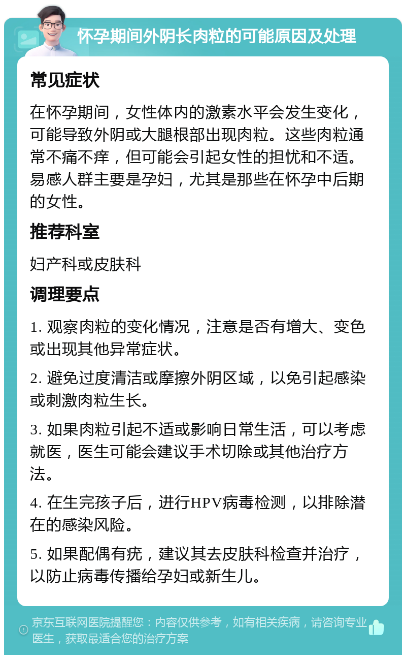 怀孕期间外阴长肉粒的可能原因及处理 常见症状 在怀孕期间，女性体内的激素水平会发生变化，可能导致外阴或大腿根部出现肉粒。这些肉粒通常不痛不痒，但可能会引起女性的担忧和不适。易感人群主要是孕妇，尤其是那些在怀孕中后期的女性。 推荐科室 妇产科或皮肤科 调理要点 1. 观察肉粒的变化情况，注意是否有增大、变色或出现其他异常症状。 2. 避免过度清洁或摩擦外阴区域，以免引起感染或刺激肉粒生长。 3. 如果肉粒引起不适或影响日常生活，可以考虑就医，医生可能会建议手术切除或其他治疗方法。 4. 在生完孩子后，进行HPV病毒检测，以排除潜在的感染风险。 5. 如果配偶有疣，建议其去皮肤科检查并治疗，以防止病毒传播给孕妇或新生儿。