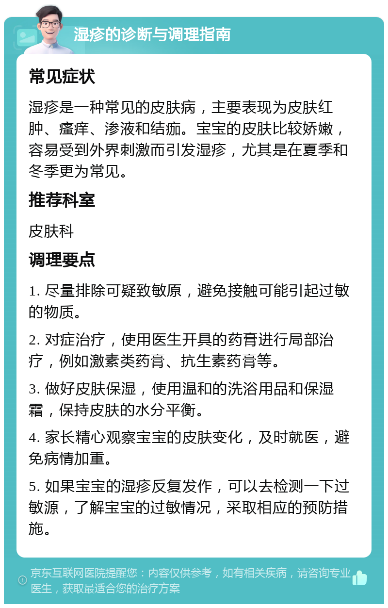 湿疹的诊断与调理指南 常见症状 湿疹是一种常见的皮肤病，主要表现为皮肤红肿、瘙痒、渗液和结痂。宝宝的皮肤比较娇嫩，容易受到外界刺激而引发湿疹，尤其是在夏季和冬季更为常见。 推荐科室 皮肤科 调理要点 1. 尽量排除可疑致敏原，避免接触可能引起过敏的物质。 2. 对症治疗，使用医生开具的药膏进行局部治疗，例如激素类药膏、抗生素药膏等。 3. 做好皮肤保湿，使用温和的洗浴用品和保湿霜，保持皮肤的水分平衡。 4. 家长精心观察宝宝的皮肤变化，及时就医，避免病情加重。 5. 如果宝宝的湿疹反复发作，可以去检测一下过敏源，了解宝宝的过敏情况，采取相应的预防措施。