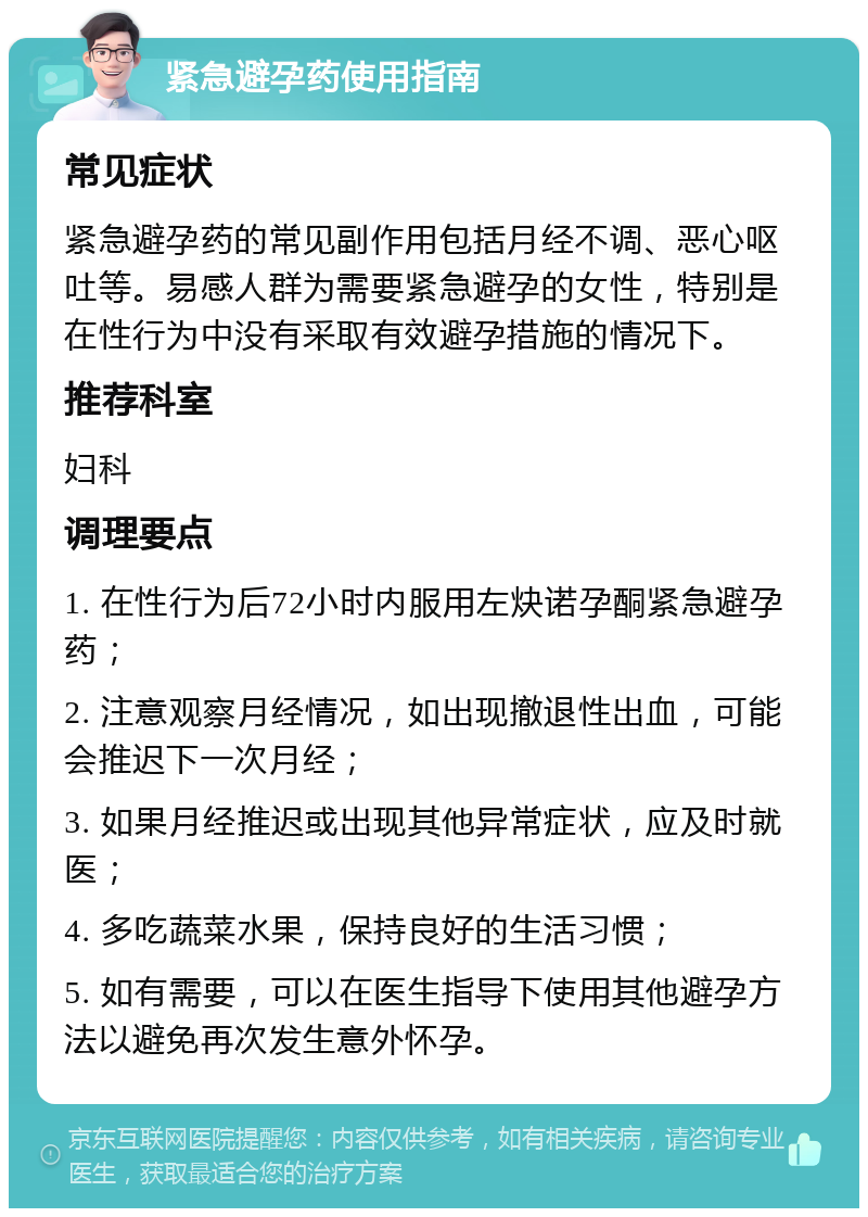 紧急避孕药使用指南 常见症状 紧急避孕药的常见副作用包括月经不调、恶心呕吐等。易感人群为需要紧急避孕的女性，特别是在性行为中没有采取有效避孕措施的情况下。 推荐科室 妇科 调理要点 1. 在性行为后72小时内服用左炔诺孕酮紧急避孕药； 2. 注意观察月经情况，如出现撤退性出血，可能会推迟下一次月经； 3. 如果月经推迟或出现其他异常症状，应及时就医； 4. 多吃蔬菜水果，保持良好的生活习惯； 5. 如有需要，可以在医生指导下使用其他避孕方法以避免再次发生意外怀孕。