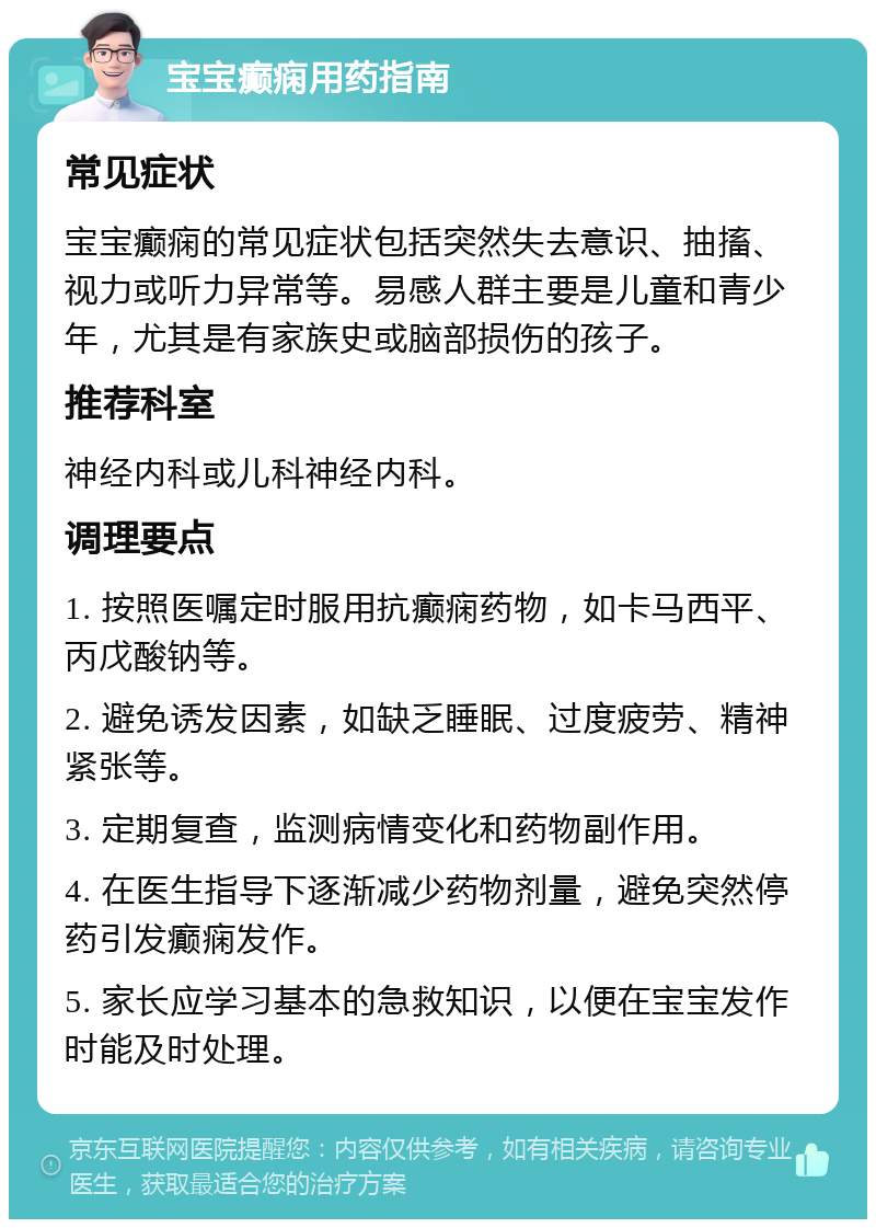 宝宝癫痫用药指南 常见症状 宝宝癫痫的常见症状包括突然失去意识、抽搐、视力或听力异常等。易感人群主要是儿童和青少年，尤其是有家族史或脑部损伤的孩子。 推荐科室 神经内科或儿科神经内科。 调理要点 1. 按照医嘱定时服用抗癫痫药物，如卡马西平、丙戊酸钠等。 2. 避免诱发因素，如缺乏睡眠、过度疲劳、精神紧张等。 3. 定期复查，监测病情变化和药物副作用。 4. 在医生指导下逐渐减少药物剂量，避免突然停药引发癫痫发作。 5. 家长应学习基本的急救知识，以便在宝宝发作时能及时处理。