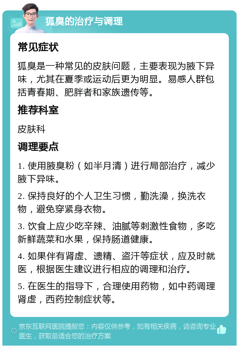 狐臭的治疗与调理 常见症状 狐臭是一种常见的皮肤问题，主要表现为腋下异味，尤其在夏季或运动后更为明显。易感人群包括青春期、肥胖者和家族遗传等。 推荐科室 皮肤科 调理要点 1. 使用腋臭粉（如半月清）进行局部治疗，减少腋下异味。 2. 保持良好的个人卫生习惯，勤洗澡，换洗衣物，避免穿紧身衣物。 3. 饮食上应少吃辛辣、油腻等刺激性食物，多吃新鲜蔬菜和水果，保持肠道健康。 4. 如果伴有肾虚、遗精、盗汗等症状，应及时就医，根据医生建议进行相应的调理和治疗。 5. 在医生的指导下，合理使用药物，如中药调理肾虚，西药控制症状等。