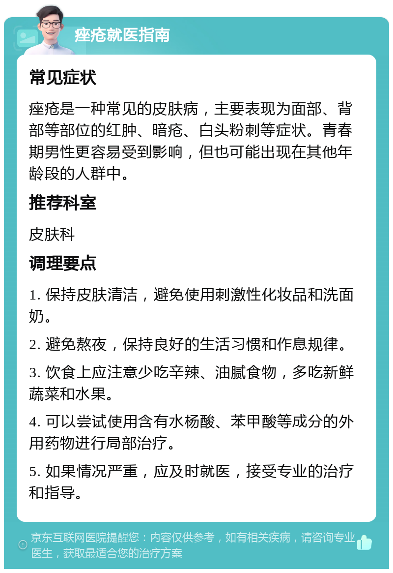 痤疮就医指南 常见症状 痤疮是一种常见的皮肤病，主要表现为面部、背部等部位的红肿、暗疮、白头粉刺等症状。青春期男性更容易受到影响，但也可能出现在其他年龄段的人群中。 推荐科室 皮肤科 调理要点 1. 保持皮肤清洁，避免使用刺激性化妆品和洗面奶。 2. 避免熬夜，保持良好的生活习惯和作息规律。 3. 饮食上应注意少吃辛辣、油腻食物，多吃新鲜蔬菜和水果。 4. 可以尝试使用含有水杨酸、苯甲酸等成分的外用药物进行局部治疗。 5. 如果情况严重，应及时就医，接受专业的治疗和指导。