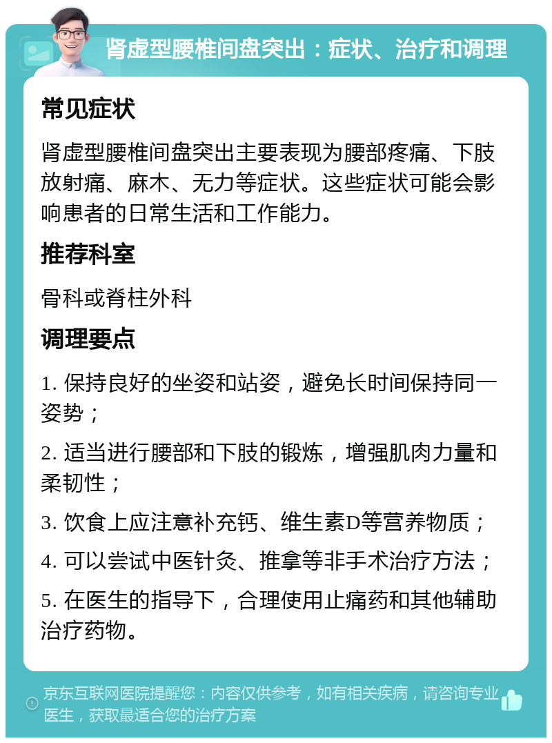 肾虚型腰椎间盘突出：症状、治疗和调理 常见症状 肾虚型腰椎间盘突出主要表现为腰部疼痛、下肢放射痛、麻木、无力等症状。这些症状可能会影响患者的日常生活和工作能力。 推荐科室 骨科或脊柱外科 调理要点 1. 保持良好的坐姿和站姿，避免长时间保持同一姿势； 2. 适当进行腰部和下肢的锻炼，增强肌肉力量和柔韧性； 3. 饮食上应注意补充钙、维生素D等营养物质； 4. 可以尝试中医针灸、推拿等非手术治疗方法； 5. 在医生的指导下，合理使用止痛药和其他辅助治疗药物。