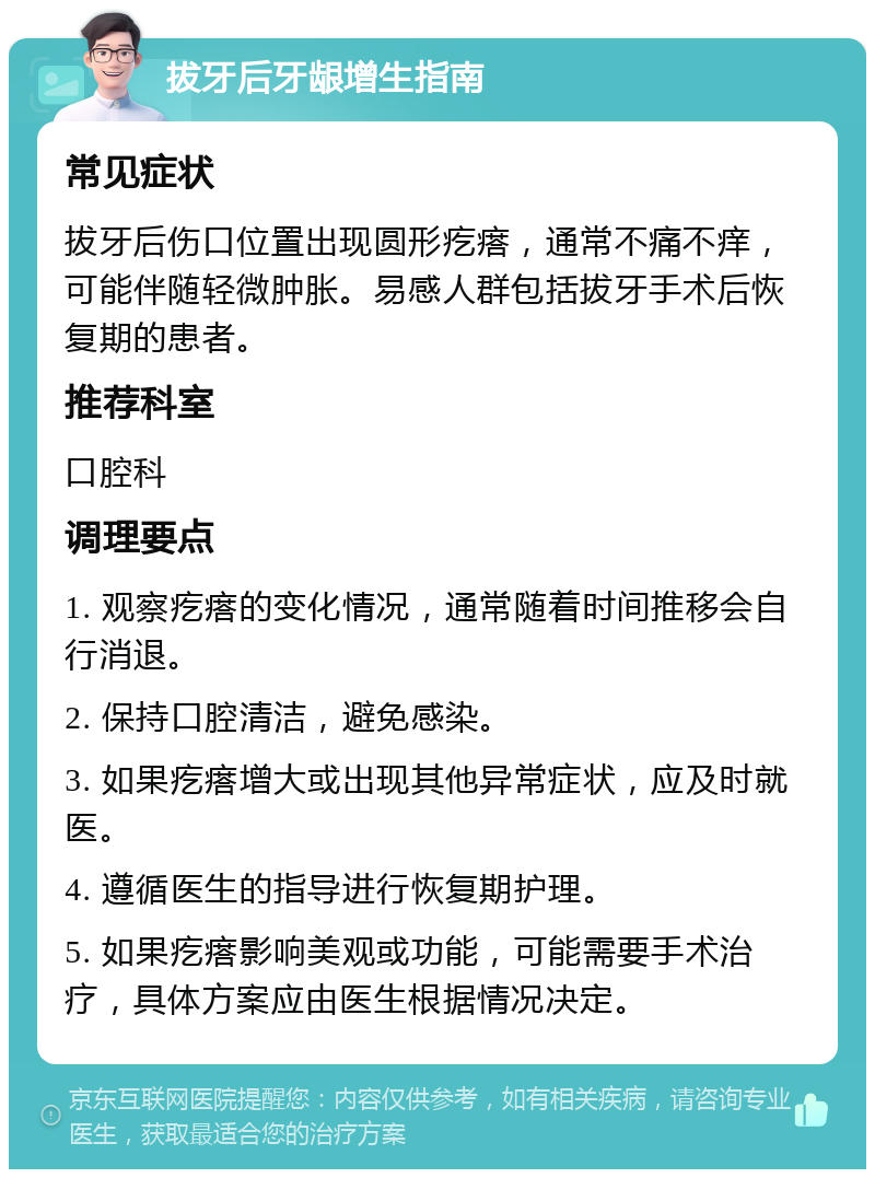 拔牙后牙龈增生指南 常见症状 拔牙后伤口位置出现圆形疙瘩，通常不痛不痒，可能伴随轻微肿胀。易感人群包括拔牙手术后恢复期的患者。 推荐科室 口腔科 调理要点 1. 观察疙瘩的变化情况，通常随着时间推移会自行消退。 2. 保持口腔清洁，避免感染。 3. 如果疙瘩增大或出现其他异常症状，应及时就医。 4. 遵循医生的指导进行恢复期护理。 5. 如果疙瘩影响美观或功能，可能需要手术治疗，具体方案应由医生根据情况决定。