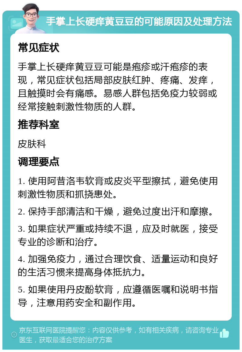 手掌上长硬痒黄豆豆的可能原因及处理方法 常见症状 手掌上长硬痒黄豆豆可能是疱疹或汗疱疹的表现，常见症状包括局部皮肤红肿、疼痛、发痒，且触摸时会有痛感。易感人群包括免疫力较弱或经常接触刺激性物质的人群。 推荐科室 皮肤科 调理要点 1. 使用阿昔洛韦软膏或皮炎平型擦拭，避免使用刺激性物质和抓挠患处。 2. 保持手部清洁和干燥，避免过度出汗和摩擦。 3. 如果症状严重或持续不退，应及时就医，接受专业的诊断和治疗。 4. 加强免疫力，通过合理饮食、适量运动和良好的生活习惯来提高身体抵抗力。 5. 如果使用丹皮酚软膏，应遵循医嘱和说明书指导，注意用药安全和副作用。