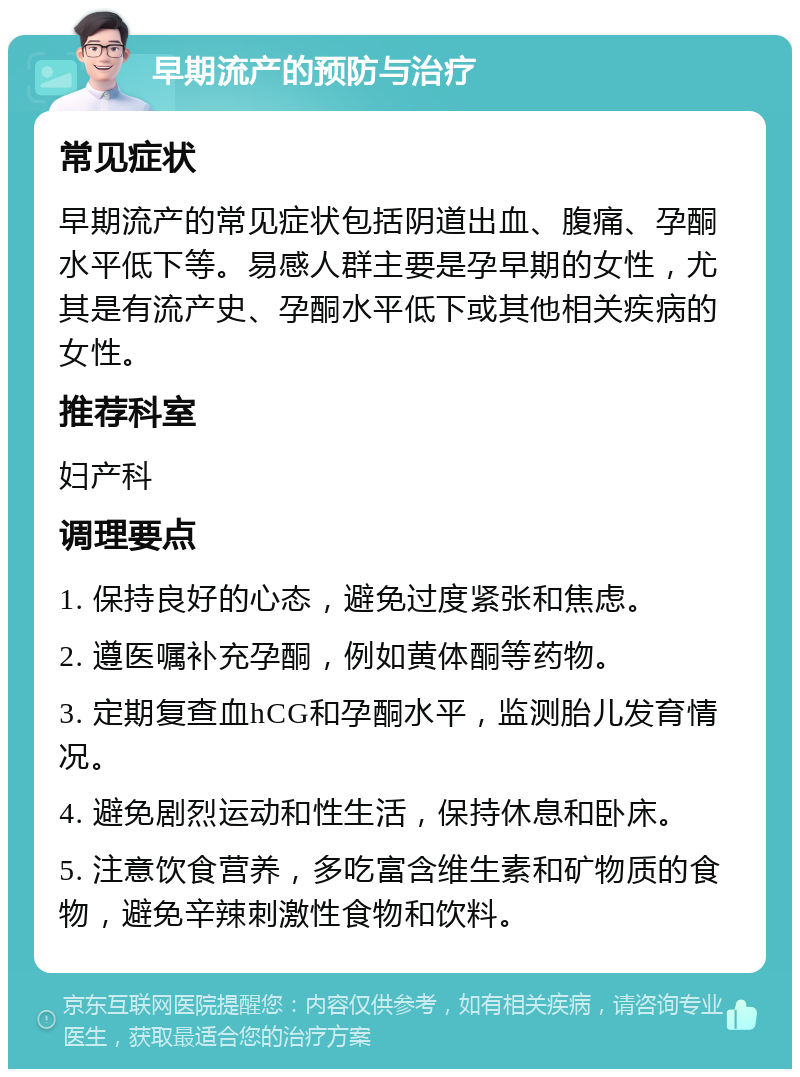 早期流产的预防与治疗 常见症状 早期流产的常见症状包括阴道出血、腹痛、孕酮水平低下等。易感人群主要是孕早期的女性，尤其是有流产史、孕酮水平低下或其他相关疾病的女性。 推荐科室 妇产科 调理要点 1. 保持良好的心态，避免过度紧张和焦虑。 2. 遵医嘱补充孕酮，例如黄体酮等药物。 3. 定期复查血hCG和孕酮水平，监测胎儿发育情况。 4. 避免剧烈运动和性生活，保持休息和卧床。 5. 注意饮食营养，多吃富含维生素和矿物质的食物，避免辛辣刺激性食物和饮料。