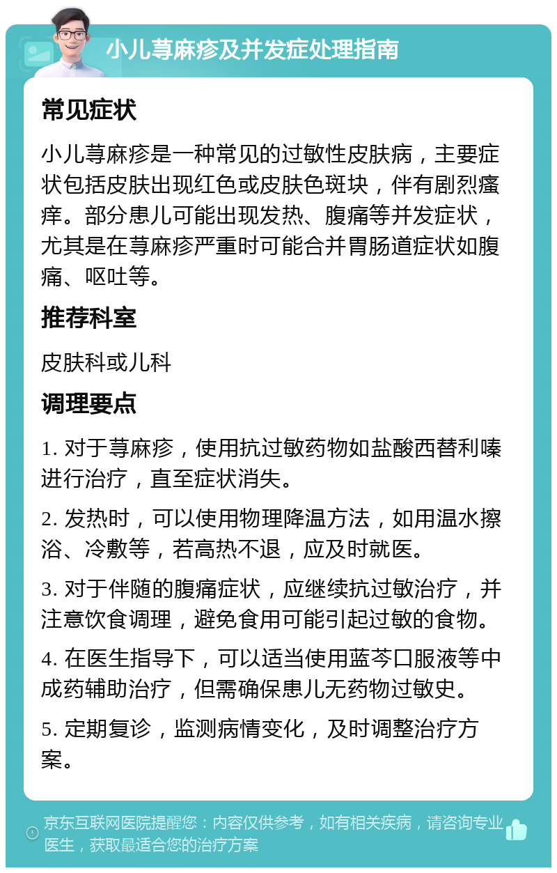 小儿荨麻疹及并发症处理指南 常见症状 小儿荨麻疹是一种常见的过敏性皮肤病，主要症状包括皮肤出现红色或皮肤色斑块，伴有剧烈瘙痒。部分患儿可能出现发热、腹痛等并发症状，尤其是在荨麻疹严重时可能合并胃肠道症状如腹痛、呕吐等。 推荐科室 皮肤科或儿科 调理要点 1. 对于荨麻疹，使用抗过敏药物如盐酸西替利嗪进行治疗，直至症状消失。 2. 发热时，可以使用物理降温方法，如用温水擦浴、冷敷等，若高热不退，应及时就医。 3. 对于伴随的腹痛症状，应继续抗过敏治疗，并注意饮食调理，避免食用可能引起过敏的食物。 4. 在医生指导下，可以适当使用蓝芩口服液等中成药辅助治疗，但需确保患儿无药物过敏史。 5. 定期复诊，监测病情变化，及时调整治疗方案。