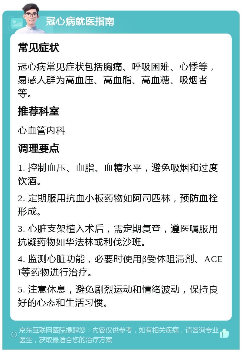 冠心病就医指南 常见症状 冠心病常见症状包括胸痛、呼吸困难、心悸等，易感人群为高血压、高血脂、高血糖、吸烟者等。 推荐科室 心血管内科 调理要点 1. 控制血压、血脂、血糖水平，避免吸烟和过度饮酒。 2. 定期服用抗血小板药物如阿司匹林，预防血栓形成。 3. 心脏支架植入术后，需定期复查，遵医嘱服用抗凝药物如华法林或利伐沙班。 4. 监测心脏功能，必要时使用β受体阻滞剂、ACEI等药物进行治疗。 5. 注意休息，避免剧烈运动和情绪波动，保持良好的心态和生活习惯。