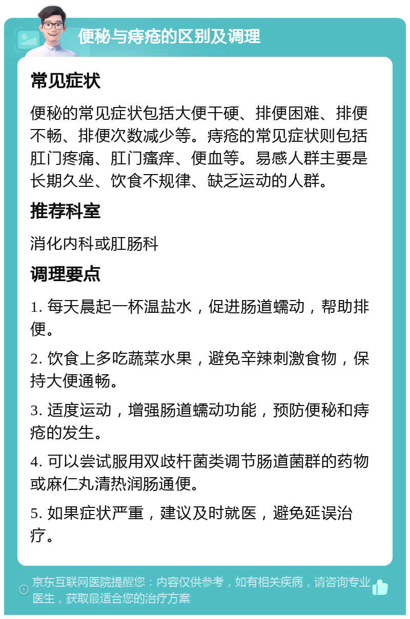 便秘与痔疮的区别及调理 常见症状 便秘的常见症状包括大便干硬、排便困难、排便不畅、排便次数减少等。痔疮的常见症状则包括肛门疼痛、肛门瘙痒、便血等。易感人群主要是长期久坐、饮食不规律、缺乏运动的人群。 推荐科室 消化内科或肛肠科 调理要点 1. 每天晨起一杯温盐水，促进肠道蠕动，帮助排便。 2. 饮食上多吃蔬菜水果，避免辛辣刺激食物，保持大便通畅。 3. 适度运动，增强肠道蠕动功能，预防便秘和痔疮的发生。 4. 可以尝试服用双歧杆菌类调节肠道菌群的药物或麻仁丸清热润肠通便。 5. 如果症状严重，建议及时就医，避免延误治疗。