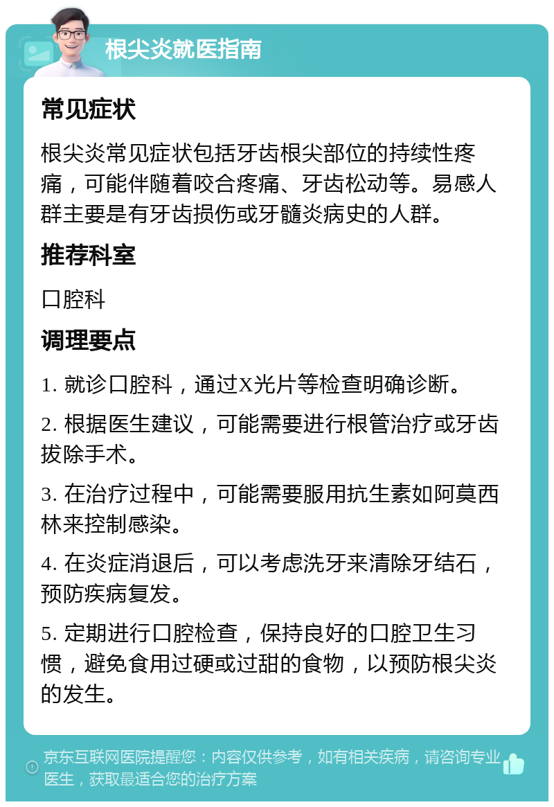 根尖炎就医指南 常见症状 根尖炎常见症状包括牙齿根尖部位的持续性疼痛，可能伴随着咬合疼痛、牙齿松动等。易感人群主要是有牙齿损伤或牙髓炎病史的人群。 推荐科室 口腔科 调理要点 1. 就诊口腔科，通过X光片等检查明确诊断。 2. 根据医生建议，可能需要进行根管治疗或牙齿拔除手术。 3. 在治疗过程中，可能需要服用抗生素如阿莫西林来控制感染。 4. 在炎症消退后，可以考虑洗牙来清除牙结石，预防疾病复发。 5. 定期进行口腔检查，保持良好的口腔卫生习惯，避免食用过硬或过甜的食物，以预防根尖炎的发生。