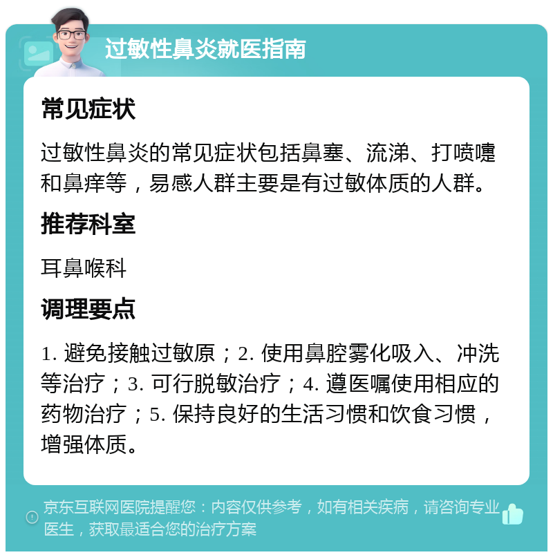 过敏性鼻炎就医指南 常见症状 过敏性鼻炎的常见症状包括鼻塞、流涕、打喷嚏和鼻痒等，易感人群主要是有过敏体质的人群。 推荐科室 耳鼻喉科 调理要点 1. 避免接触过敏原；2. 使用鼻腔雾化吸入、冲洗等治疗；3. 可行脱敏治疗；4. 遵医嘱使用相应的药物治疗；5. 保持良好的生活习惯和饮食习惯，增强体质。