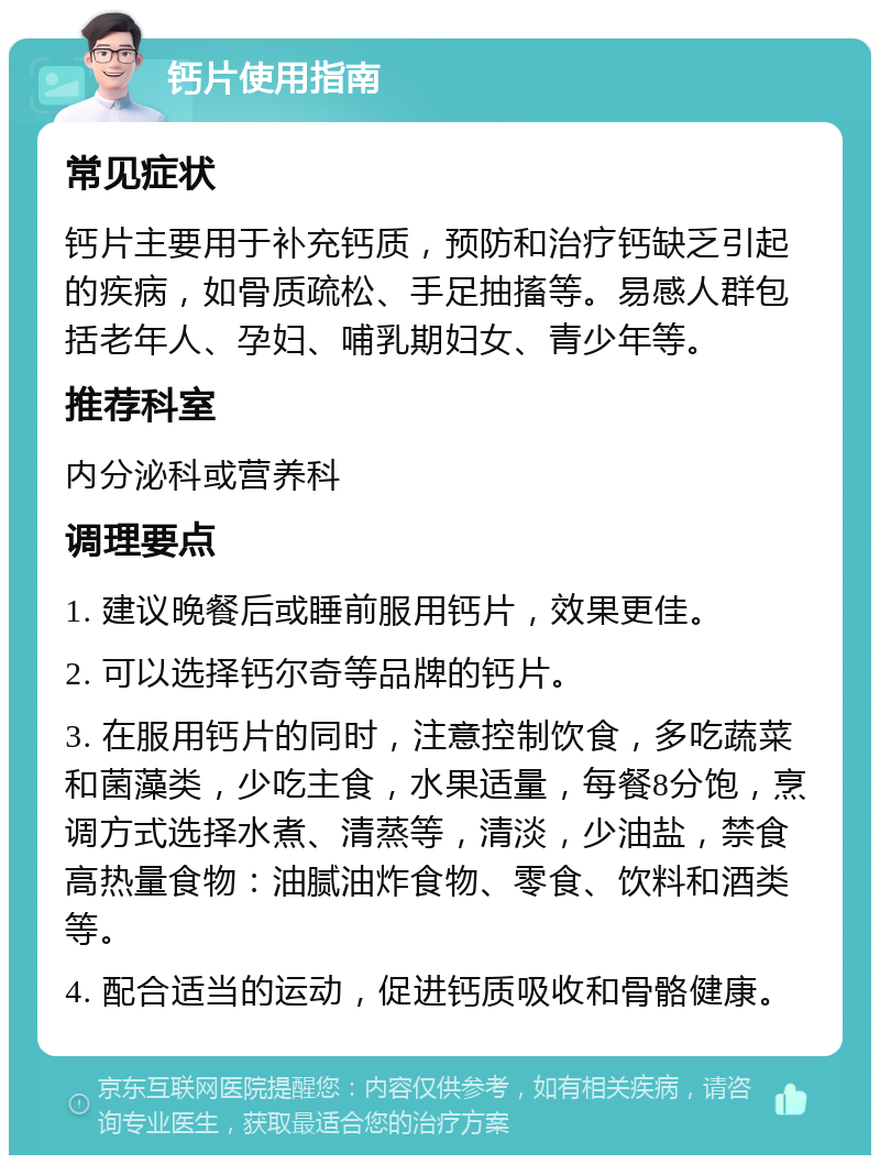 钙片使用指南 常见症状 钙片主要用于补充钙质，预防和治疗钙缺乏引起的疾病，如骨质疏松、手足抽搐等。易感人群包括老年人、孕妇、哺乳期妇女、青少年等。 推荐科室 内分泌科或营养科 调理要点 1. 建议晚餐后或睡前服用钙片，效果更佳。 2. 可以选择钙尔奇等品牌的钙片。 3. 在服用钙片的同时，注意控制饮食，多吃蔬菜和菌藻类，少吃主食，水果适量，每餐8分饱，烹调方式选择水煮、清蒸等，清淡，少油盐，禁食高热量食物：油腻油炸食物、零食、饮料和酒类等。 4. 配合适当的运动，促进钙质吸收和骨骼健康。