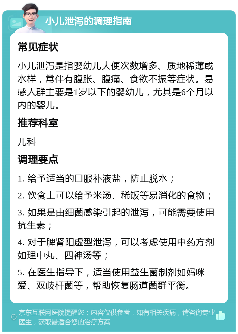 小儿泄泻的调理指南 常见症状 小儿泄泻是指婴幼儿大便次数增多、质地稀薄或水样，常伴有腹胀、腹痛、食欲不振等症状。易感人群主要是1岁以下的婴幼儿，尤其是6个月以内的婴儿。 推荐科室 儿科 调理要点 1. 给予适当的口服补液盐，防止脱水； 2. 饮食上可以给予米汤、稀饭等易消化的食物； 3. 如果是由细菌感染引起的泄泻，可能需要使用抗生素； 4. 对于脾肾阳虚型泄泻，可以考虑使用中药方剂如理中丸、四神汤等； 5. 在医生指导下，适当使用益生菌制剂如妈咪爱、双歧杆菌等，帮助恢复肠道菌群平衡。