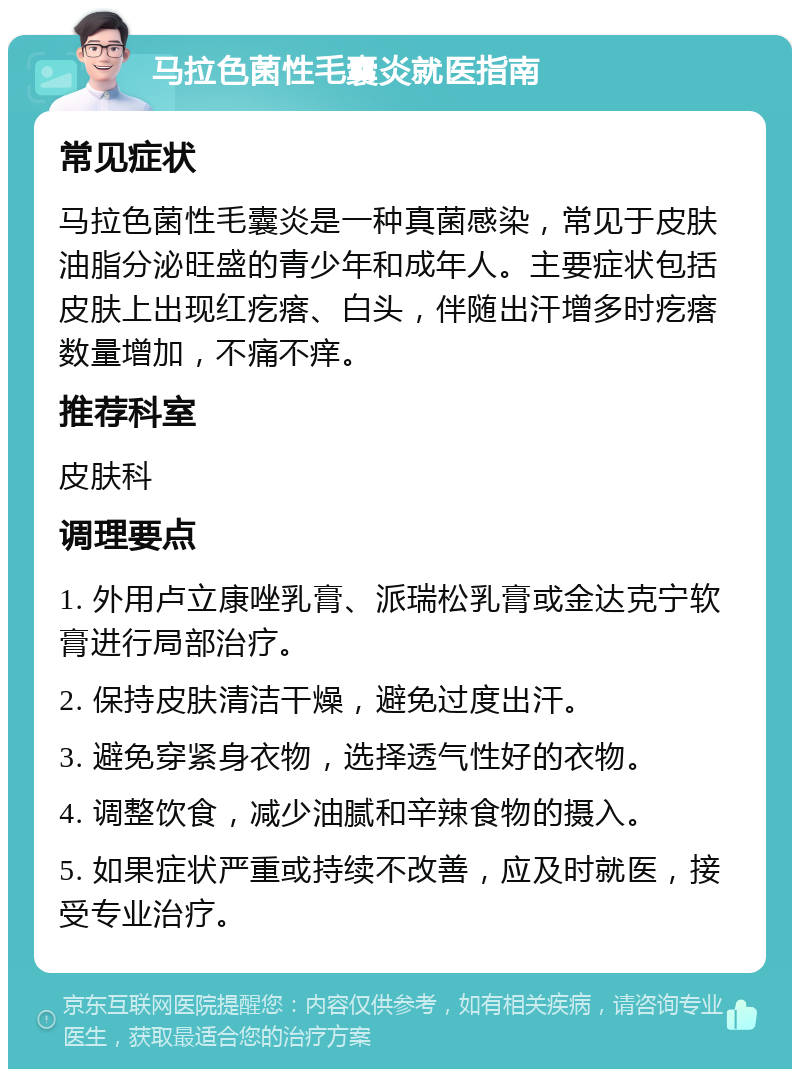 马拉色菌性毛囊炎就医指南 常见症状 马拉色菌性毛囊炎是一种真菌感染，常见于皮肤油脂分泌旺盛的青少年和成年人。主要症状包括皮肤上出现红疙瘩、白头，伴随出汗增多时疙瘩数量增加，不痛不痒。 推荐科室 皮肤科 调理要点 1. 外用卢立康唑乳膏、派瑞松乳膏或金达克宁软膏进行局部治疗。 2. 保持皮肤清洁干燥，避免过度出汗。 3. 避免穿紧身衣物，选择透气性好的衣物。 4. 调整饮食，减少油腻和辛辣食物的摄入。 5. 如果症状严重或持续不改善，应及时就医，接受专业治疗。