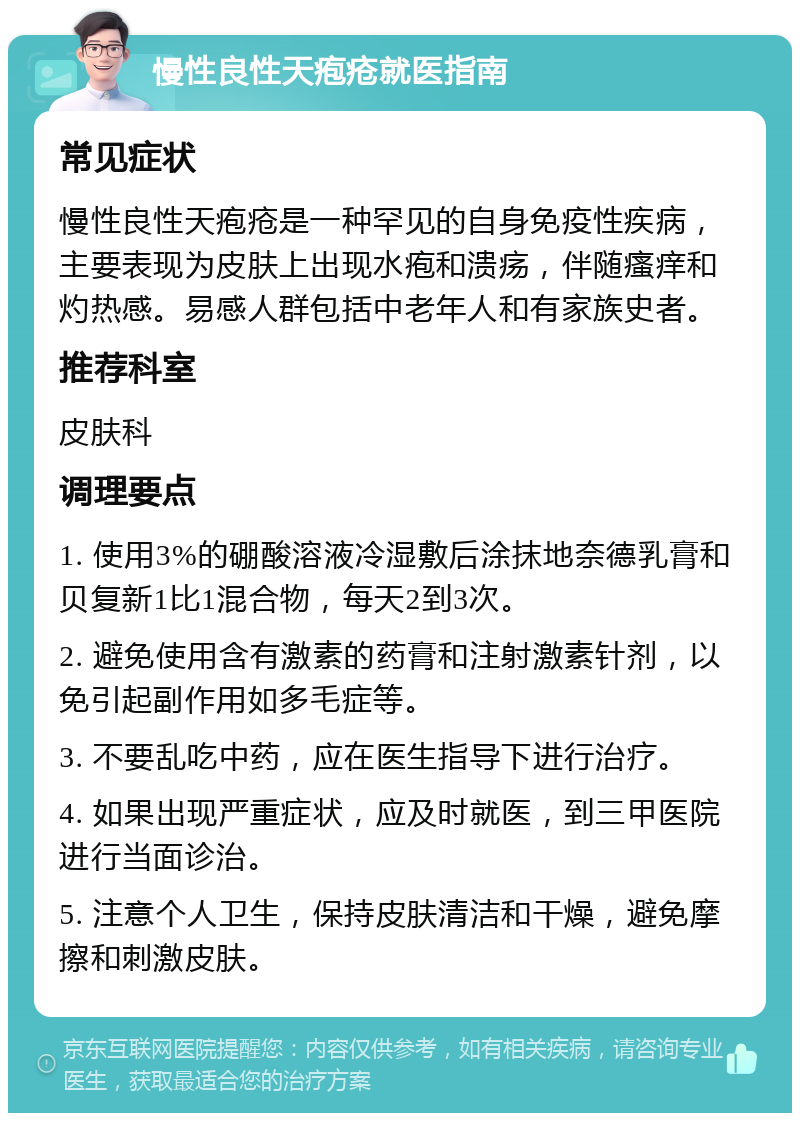 慢性良性天疱疮就医指南 常见症状 慢性良性天疱疮是一种罕见的自身免疫性疾病，主要表现为皮肤上出现水疱和溃疡，伴随瘙痒和灼热感。易感人群包括中老年人和有家族史者。 推荐科室 皮肤科 调理要点 1. 使用3%的硼酸溶液冷湿敷后涂抹地奈德乳膏和贝复新1比1混合物，每天2到3次。 2. 避免使用含有激素的药膏和注射激素针剂，以免引起副作用如多毛症等。 3. 不要乱吃中药，应在医生指导下进行治疗。 4. 如果出现严重症状，应及时就医，到三甲医院进行当面诊治。 5. 注意个人卫生，保持皮肤清洁和干燥，避免摩擦和刺激皮肤。