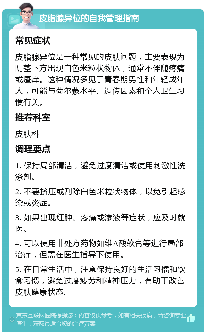 皮脂腺异位的自我管理指南 常见症状 皮脂腺异位是一种常见的皮肤问题，主要表现为阴茎下方出现白色米粒状物体，通常不伴随疼痛或瘙痒。这种情况多见于青春期男性和年轻成年人，可能与荷尔蒙水平、遗传因素和个人卫生习惯有关。 推荐科室 皮肤科 调理要点 1. 保持局部清洁，避免过度清洁或使用刺激性洗涤剂。 2. 不要挤压或刮除白色米粒状物体，以免引起感染或炎症。 3. 如果出现红肿、疼痛或渗液等症状，应及时就医。 4. 可以使用非处方药物如维A酸软膏等进行局部治疗，但需在医生指导下使用。 5. 在日常生活中，注意保持良好的生活习惯和饮食习惯，避免过度疲劳和精神压力，有助于改善皮肤健康状态。