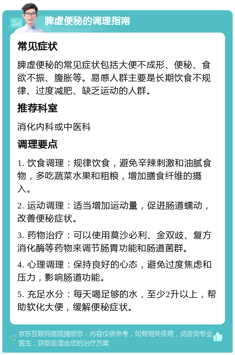 脾虚便秘的调理指南 常见症状 脾虚便秘的常见症状包括大便不成形、便秘、食欲不振、腹胀等。易感人群主要是长期饮食不规律、过度减肥、缺乏运动的人群。 推荐科室 消化内科或中医科 调理要点 1. 饮食调理：规律饮食，避免辛辣刺激和油腻食物，多吃蔬菜水果和粗粮，增加膳食纤维的摄入。 2. 运动调理：适当增加运动量，促进肠道蠕动，改善便秘症状。 3. 药物治疗：可以使用莫沙必利、金双歧、复方消化酶等药物来调节肠胃功能和肠道菌群。 4. 心理调理：保持良好的心态，避免过度焦虑和压力，影响肠道功能。 5. 充足水分：每天喝足够的水，至少2升以上，帮助软化大便，缓解便秘症状。