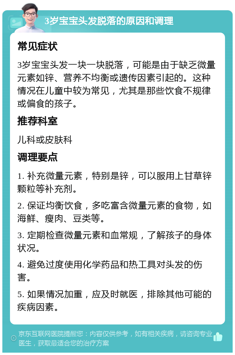 3岁宝宝头发脱落的原因和调理 常见症状 3岁宝宝头发一块一块脱落，可能是由于缺乏微量元素如锌、营养不均衡或遗传因素引起的。这种情况在儿童中较为常见，尤其是那些饮食不规律或偏食的孩子。 推荐科室 儿科或皮肤科 调理要点 1. 补充微量元素，特别是锌，可以服用上甘草锌颗粒等补充剂。 2. 保证均衡饮食，多吃富含微量元素的食物，如海鲜、瘦肉、豆类等。 3. 定期检查微量元素和血常规，了解孩子的身体状况。 4. 避免过度使用化学药品和热工具对头发的伤害。 5. 如果情况加重，应及时就医，排除其他可能的疾病因素。