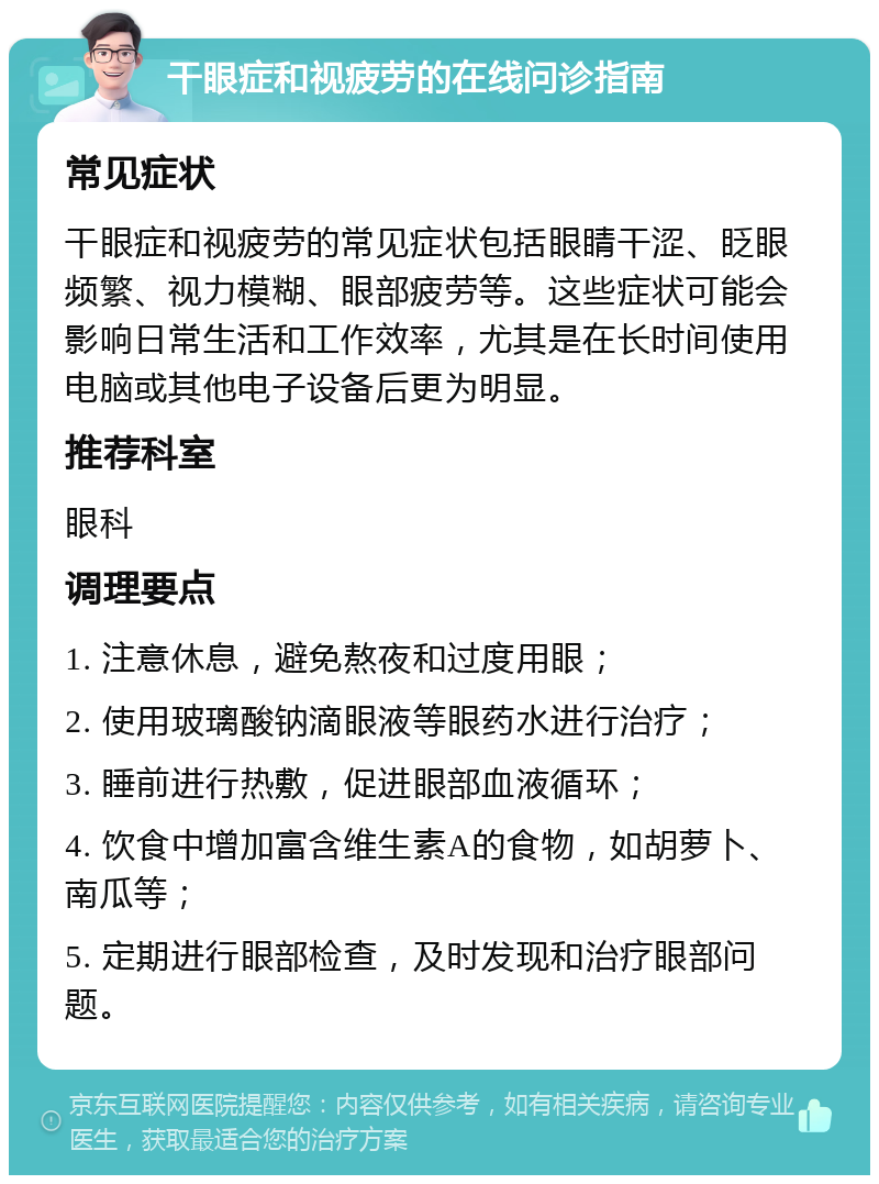 干眼症和视疲劳的在线问诊指南 常见症状 干眼症和视疲劳的常见症状包括眼睛干涩、眨眼频繁、视力模糊、眼部疲劳等。这些症状可能会影响日常生活和工作效率，尤其是在长时间使用电脑或其他电子设备后更为明显。 推荐科室 眼科 调理要点 1. 注意休息，避免熬夜和过度用眼； 2. 使用玻璃酸钠滴眼液等眼药水进行治疗； 3. 睡前进行热敷，促进眼部血液循环； 4. 饮食中增加富含维生素A的食物，如胡萝卜、南瓜等； 5. 定期进行眼部检查，及时发现和治疗眼部问题。