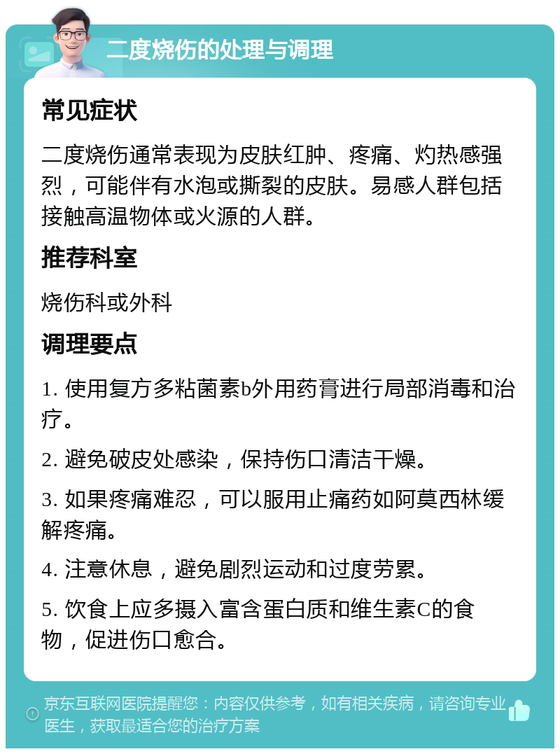 二度烧伤的处理与调理 常见症状 二度烧伤通常表现为皮肤红肿、疼痛、灼热感强烈，可能伴有水泡或撕裂的皮肤。易感人群包括接触高温物体或火源的人群。 推荐科室 烧伤科或外科 调理要点 1. 使用复方多粘菌素b外用药膏进行局部消毒和治疗。 2. 避免破皮处感染，保持伤口清洁干燥。 3. 如果疼痛难忍，可以服用止痛药如阿莫西林缓解疼痛。 4. 注意休息，避免剧烈运动和过度劳累。 5. 饮食上应多摄入富含蛋白质和维生素C的食物，促进伤口愈合。