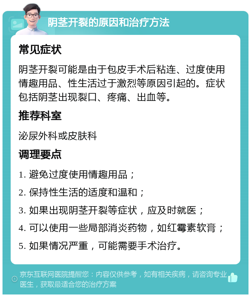 阴茎开裂的原因和治疗方法 常见症状 阴茎开裂可能是由于包皮手术后粘连、过度使用情趣用品、性生活过于激烈等原因引起的。症状包括阴茎出现裂口、疼痛、出血等。 推荐科室 泌尿外科或皮肤科 调理要点 1. 避免过度使用情趣用品； 2. 保持性生活的适度和温和； 3. 如果出现阴茎开裂等症状，应及时就医； 4. 可以使用一些局部消炎药物，如红霉素软膏； 5. 如果情况严重，可能需要手术治疗。