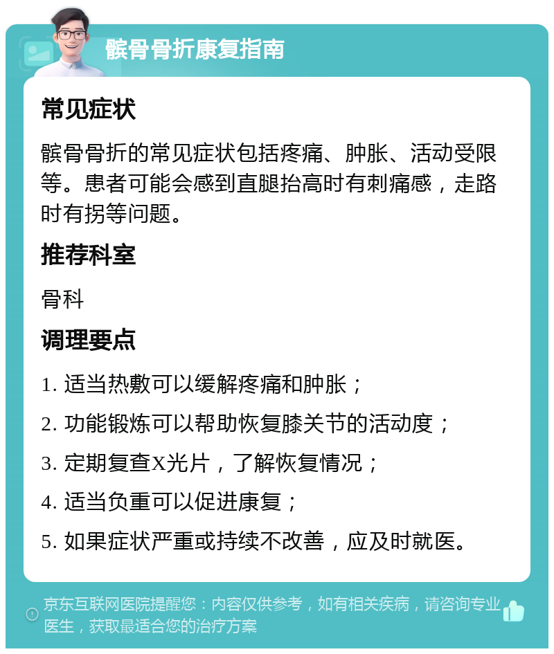 髌骨骨折康复指南 常见症状 髌骨骨折的常见症状包括疼痛、肿胀、活动受限等。患者可能会感到直腿抬高时有刺痛感，走路时有拐等问题。 推荐科室 骨科 调理要点 1. 适当热敷可以缓解疼痛和肿胀； 2. 功能锻炼可以帮助恢复膝关节的活动度； 3. 定期复查X光片，了解恢复情况； 4. 适当负重可以促进康复； 5. 如果症状严重或持续不改善，应及时就医。