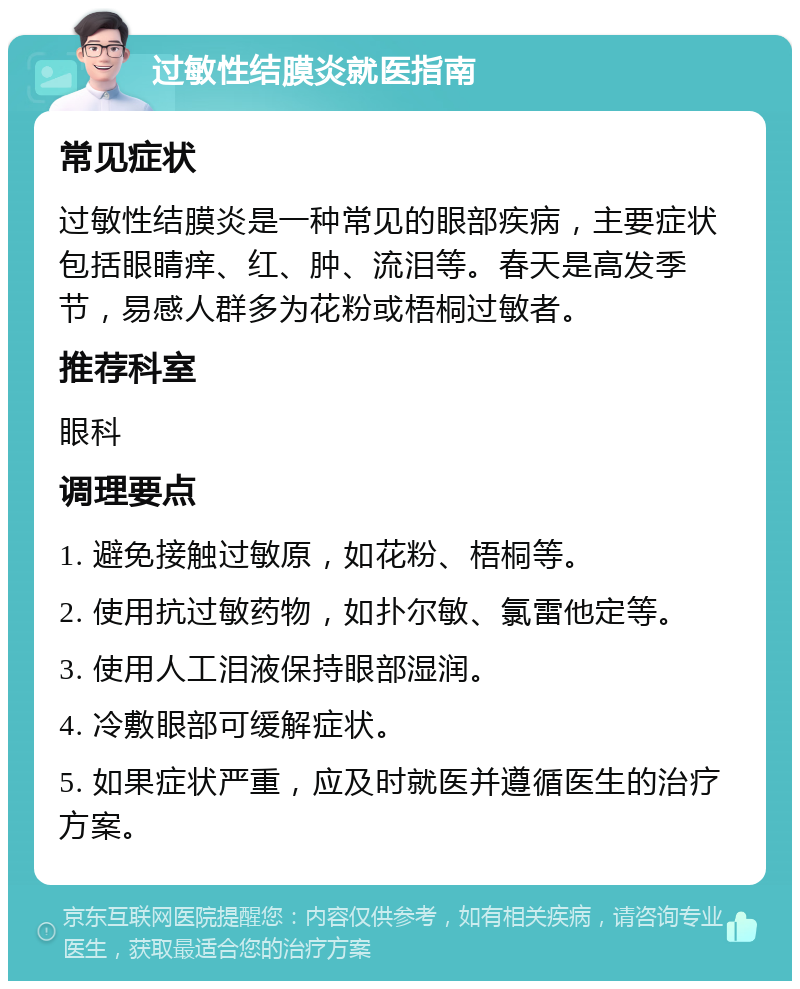 过敏性结膜炎就医指南 常见症状 过敏性结膜炎是一种常见的眼部疾病，主要症状包括眼睛痒、红、肿、流泪等。春天是高发季节，易感人群多为花粉或梧桐过敏者。 推荐科室 眼科 调理要点 1. 避免接触过敏原，如花粉、梧桐等。 2. 使用抗过敏药物，如扑尔敏、氯雷他定等。 3. 使用人工泪液保持眼部湿润。 4. 冷敷眼部可缓解症状。 5. 如果症状严重，应及时就医并遵循医生的治疗方案。