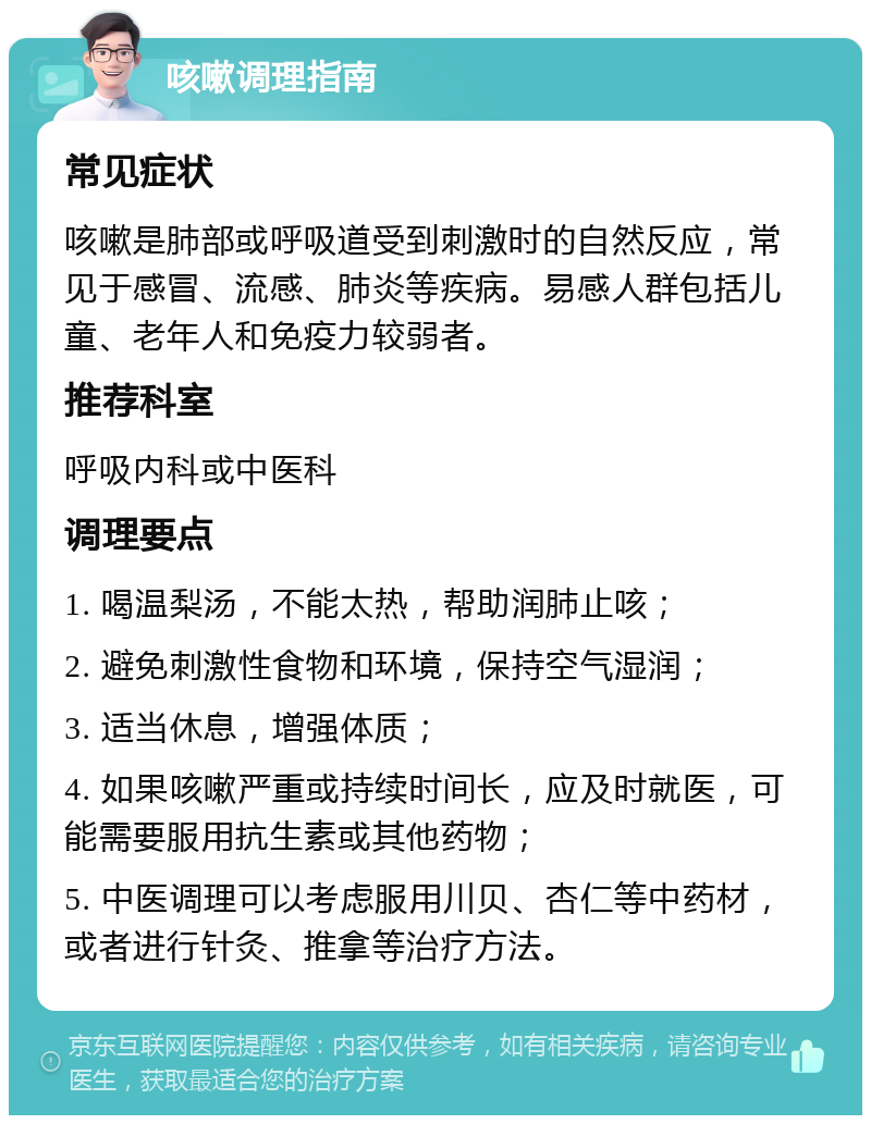 咳嗽调理指南 常见症状 咳嗽是肺部或呼吸道受到刺激时的自然反应，常见于感冒、流感、肺炎等疾病。易感人群包括儿童、老年人和免疫力较弱者。 推荐科室 呼吸内科或中医科 调理要点 1. 喝温梨汤，不能太热，帮助润肺止咳； 2. 避免刺激性食物和环境，保持空气湿润； 3. 适当休息，增强体质； 4. 如果咳嗽严重或持续时间长，应及时就医，可能需要服用抗生素或其他药物； 5. 中医调理可以考虑服用川贝、杏仁等中药材，或者进行针灸、推拿等治疗方法。