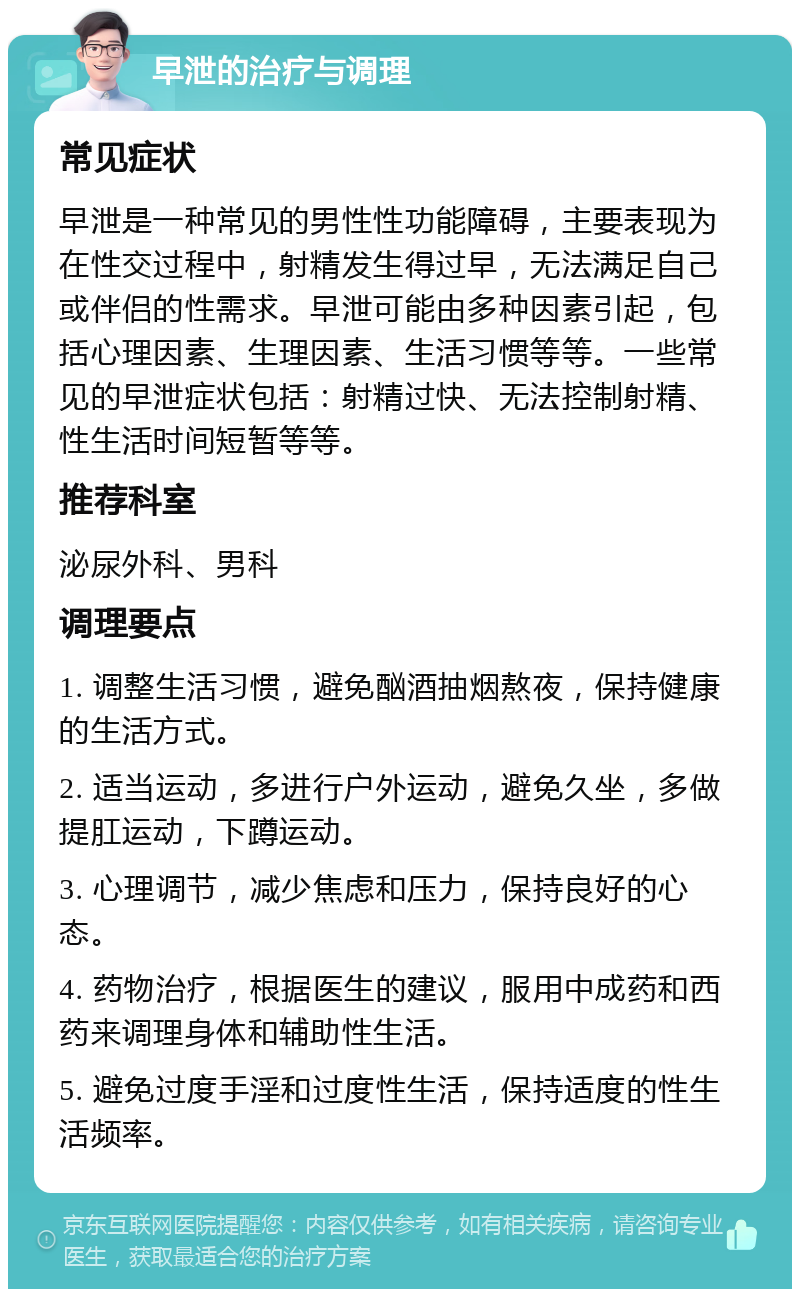 早泄的治疗与调理 常见症状 早泄是一种常见的男性性功能障碍，主要表现为在性交过程中，射精发生得过早，无法满足自己或伴侣的性需求。早泄可能由多种因素引起，包括心理因素、生理因素、生活习惯等等。一些常见的早泄症状包括：射精过快、无法控制射精、性生活时间短暂等等。 推荐科室 泌尿外科、男科 调理要点 1. 调整生活习惯，避免酗酒抽烟熬夜，保持健康的生活方式。 2. 适当运动，多进行户外运动，避免久坐，多做提肛运动，下蹲运动。 3. 心理调节，减少焦虑和压力，保持良好的心态。 4. 药物治疗，根据医生的建议，服用中成药和西药来调理身体和辅助性生活。 5. 避免过度手淫和过度性生活，保持适度的性生活频率。