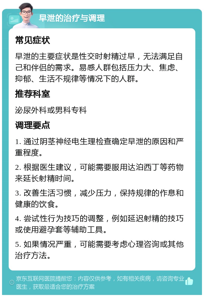 早泄的治疗与调理 常见症状 早泄的主要症状是性交时射精过早，无法满足自己和伴侣的需求。易感人群包括压力大、焦虑、抑郁、生活不规律等情况下的人群。 推荐科室 泌尿外科或男科专科 调理要点 1. 通过阴茎神经电生理检查确定早泄的原因和严重程度。 2. 根据医生建议，可能需要服用达泊西丁等药物来延长射精时间。 3. 改善生活习惯，减少压力，保持规律的作息和健康的饮食。 4. 尝试性行为技巧的调整，例如延迟射精的技巧或使用避孕套等辅助工具。 5. 如果情况严重，可能需要考虑心理咨询或其他治疗方法。