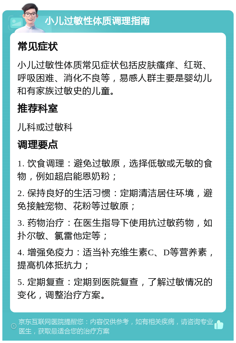 小儿过敏性体质调理指南 常见症状 小儿过敏性体质常见症状包括皮肤瘙痒、红斑、呼吸困难、消化不良等，易感人群主要是婴幼儿和有家族过敏史的儿童。 推荐科室 儿科或过敏科 调理要点 1. 饮食调理：避免过敏原，选择低敏或无敏的食物，例如超启能恩奶粉； 2. 保持良好的生活习惯：定期清洁居住环境，避免接触宠物、花粉等过敏原； 3. 药物治疗：在医生指导下使用抗过敏药物，如扑尔敏、氯雷他定等； 4. 增强免疫力：适当补充维生素C、D等营养素，提高机体抵抗力； 5. 定期复查：定期到医院复查，了解过敏情况的变化，调整治疗方案。