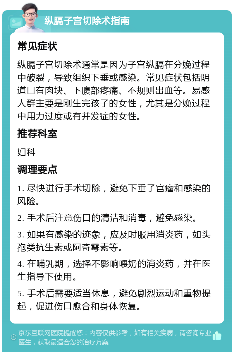 纵膈子宫切除术指南 常见症状 纵膈子宫切除术通常是因为子宫纵膈在分娩过程中破裂，导致组织下垂或感染。常见症状包括阴道口有肉块、下腹部疼痛、不规则出血等。易感人群主要是刚生完孩子的女性，尤其是分娩过程中用力过度或有并发症的女性。 推荐科室 妇科 调理要点 1. 尽快进行手术切除，避免下垂子宫瘤和感染的风险。 2. 手术后注意伤口的清洁和消毒，避免感染。 3. 如果有感染的迹象，应及时服用消炎药，如头孢类抗生素或阿奇霉素等。 4. 在哺乳期，选择不影响喂奶的消炎药，并在医生指导下使用。 5. 手术后需要适当休息，避免剧烈运动和重物提起，促进伤口愈合和身体恢复。