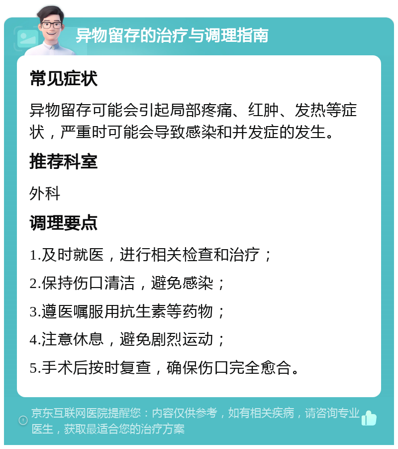 异物留存的治疗与调理指南 常见症状 异物留存可能会引起局部疼痛、红肿、发热等症状，严重时可能会导致感染和并发症的发生。 推荐科室 外科 调理要点 1.及时就医，进行相关检查和治疗； 2.保持伤口清洁，避免感染； 3.遵医嘱服用抗生素等药物； 4.注意休息，避免剧烈运动； 5.手术后按时复查，确保伤口完全愈合。